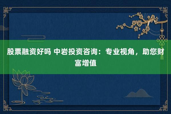 股票融资好吗 中岩投资咨询:专业视角,助您财富增值
