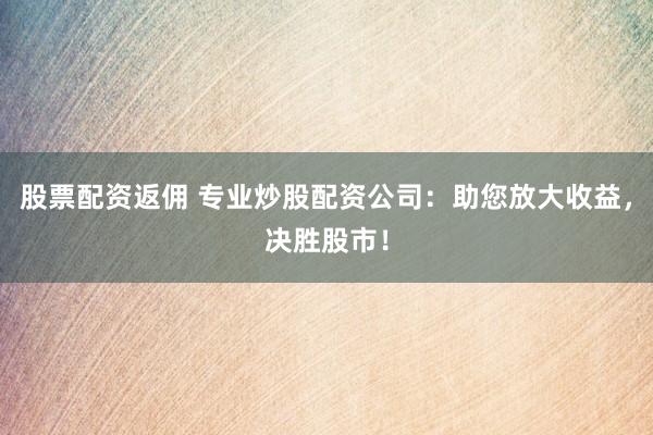 股票配资返佣 专业炒股配资公司:助您放大收益,决胜股市!