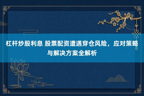 杠杆炒股利息 股票配资遭遇穿仓风险,应对策略与解决方案全解析