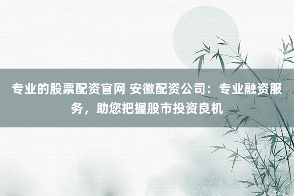 专业的股票配资官网 安徽配资公司：专业融资服务，助您把握股市投资良机