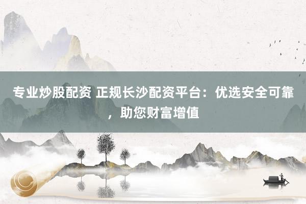 专业炒股配资 正规长沙配资平台:优选安全可靠,助您财富增值