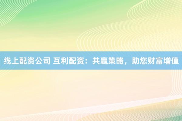 线上配资公司 互利配资：共赢策略，助您财富增值