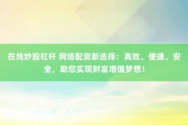 在线炒股杠杆 网络配资新选择:高效、便捷、安全,助您实现财富增值梦想!