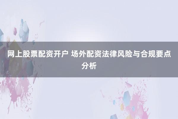 网上股票配资开户 场外配资法律风险与合规要点分析