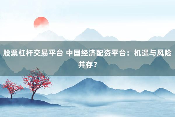 股票杠杆交易平台 中国经济配资平台:机遇与风险并存?