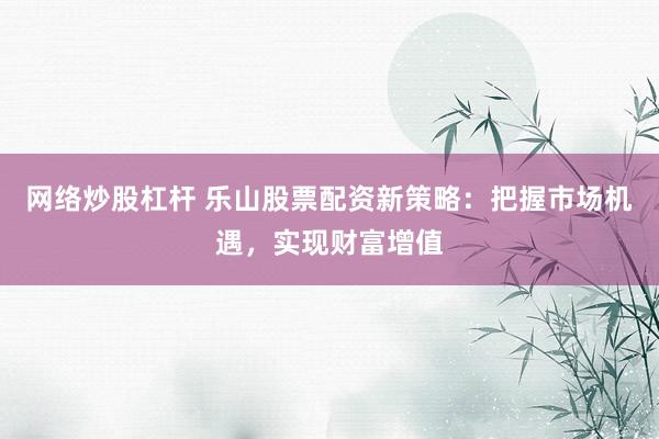 网络炒股杠杆 乐山股票配资新策略:把握市场机遇,实现财富增值