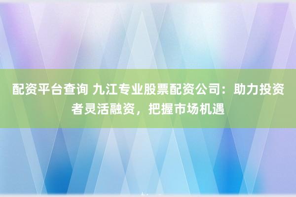 配资平台查询 九江专业股票配资公司:助力投资者灵活融资,把握市场机遇