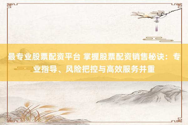 最专业股票配资平台 掌握股票配资销售秘诀:专业指导、风险把控与高效服务并重
