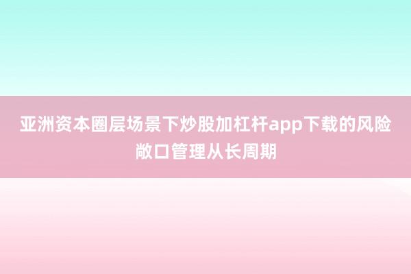 亚洲资本圈层场景下炒股加杠杆app下载的风险敞口管理从长周期