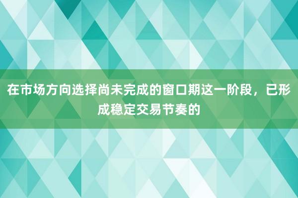 在市场方向选择尚未完成的窗口期这一阶段，已形成稳定交易节奏的