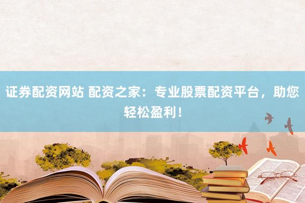 证券配资网站 配资之家:专业股票配资平台,助您轻松盈利!