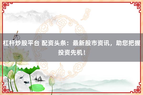 杠杆炒股平台 配资头条:最新股市资讯,助您把握投资先机!