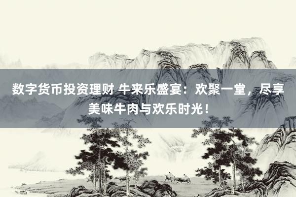 数字货币投资理财 牛来乐盛宴:欢聚一堂,尽享美味牛肉与欢乐时光!