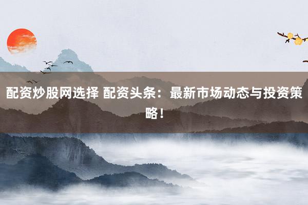 配资炒股网选择 配资头条:最新市场动态与投资策略!