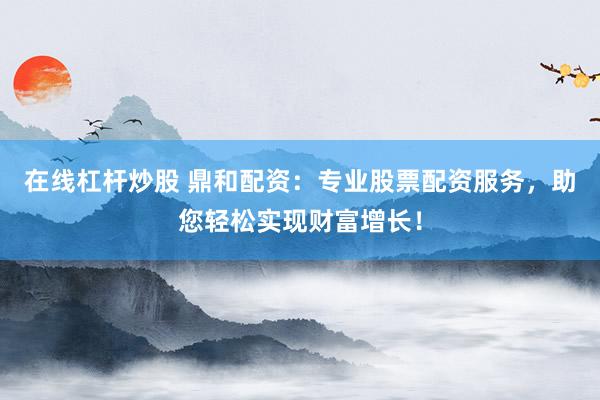 在线杠杆炒股 鼎和配资:专业股票配资服务,助您轻松实现财富增长!