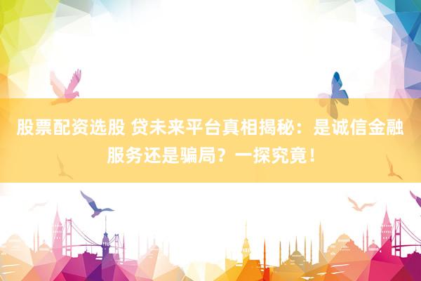 股票配资选股 贷未来平台真相揭秘:是诚信金融服务还是骗局?一探究竟!