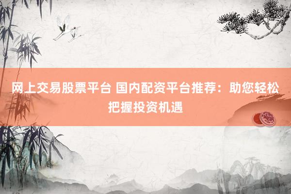 网上交易股票平台 国内配资平台推荐：助您轻松把握投资机遇