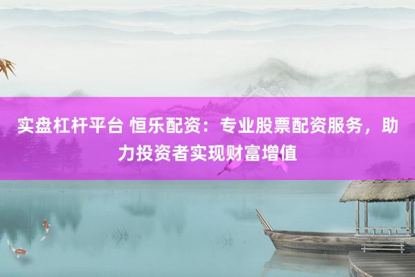 实盘杠杆平台 恒乐配资：专业股票配资服务，助力投资者实现财富增值