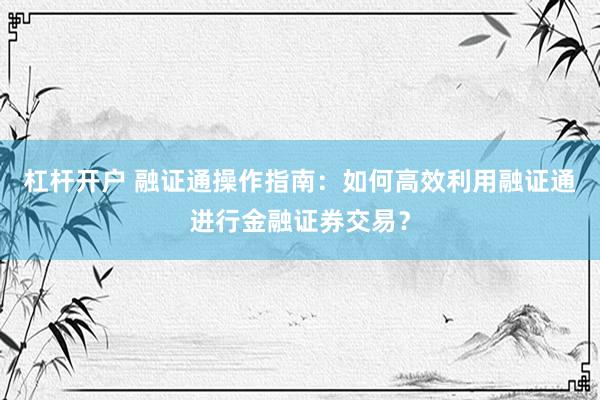 杠杆开户 融证通操作指南：如何高效利用融证通进行金融证券交易？