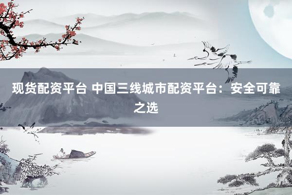 现货配资平台 中国三线城市配资平台：安全可靠之选