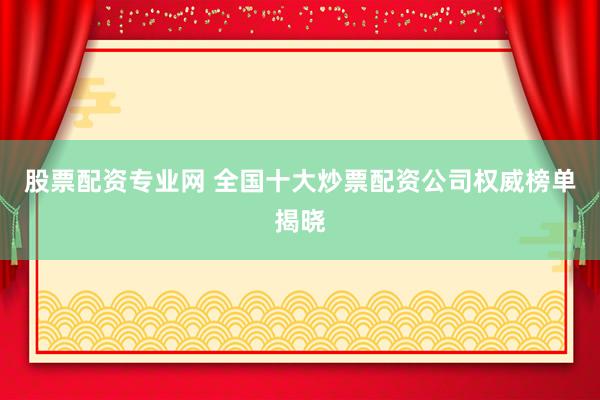 股票配资专业网 全国十大炒票配资公司权威榜单揭晓