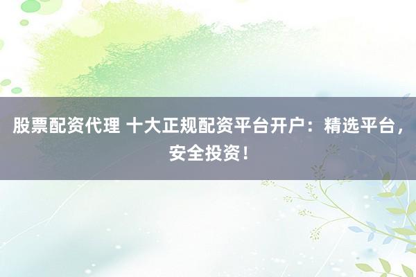 股票配资代理 十大正规配资平台开户：精选平台，安全投资！
