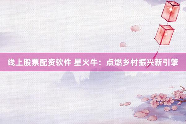 线上股票配资软件 星火牛：点燃乡村振兴新引擎
