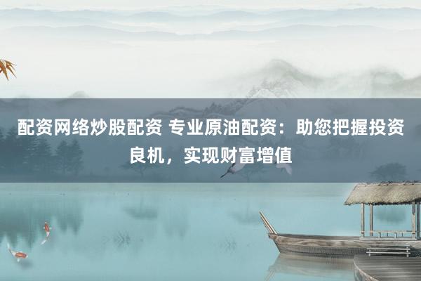 配资网络炒股配资 专业原油配资：助您把握投资良机，实现财富增值