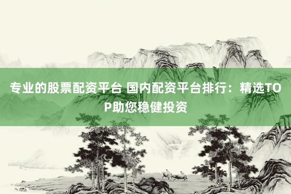 专业的股票配资平台 国内配资平台排行：精选TOP助您稳健投资