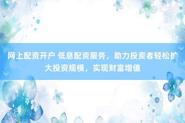 网上配资开户 低息配资服务，助力投资者轻松扩大投资规模，实现财富增值