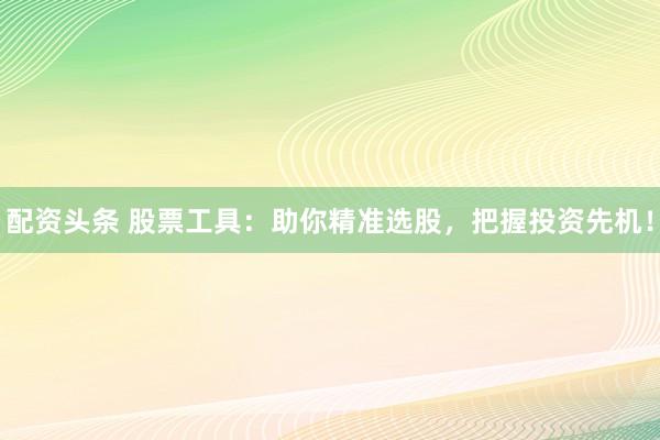 配资头条 股票工具：助你精准选股，把握投资先机！