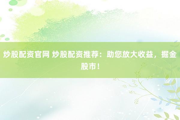 炒股配资官网 炒股配资推荐：助您放大收益，掘金股市！