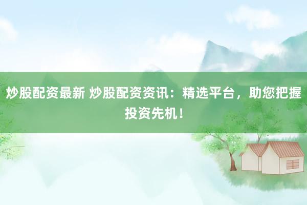 炒股配资最新 炒股配资资讯：精选平台，助您把握投资先机！