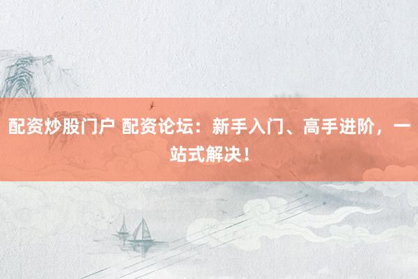 配资炒股门户 配资论坛：新手入门、高手进阶，一站式解决！