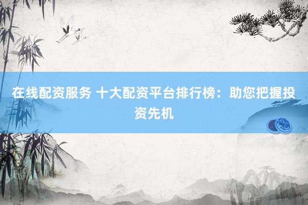 在线配资服务 十大配资平台排行榜：助您把握投资先机