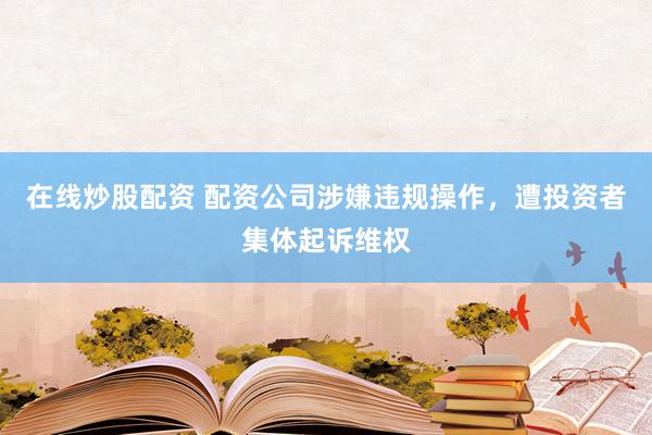 在线炒股配资 配资公司涉嫌违规操作，遭投资者集体起诉维权