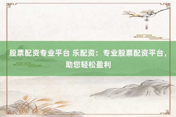 股票配资专业平台 乐配资：专业股票配资平台，助您轻松盈利