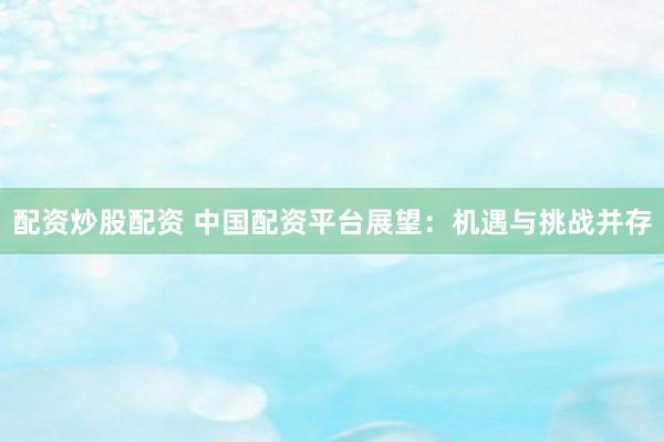 配资炒股配资 中国配资平台展望：机遇与挑战并存