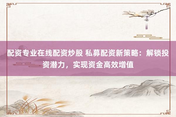 配资专业在线配资炒股 私募配资新策略：解锁投资潜力，实现资金高效增值