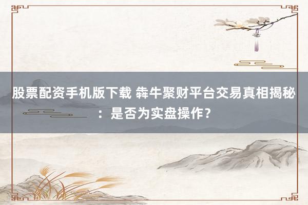 股票配资手机版下载 犇牛聚财平台交易真相揭秘:是否为实盘操作?