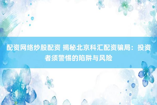 配资网络炒股配资 揭秘北京科汇配资骗局:投资者须警惕的陷阱与风险