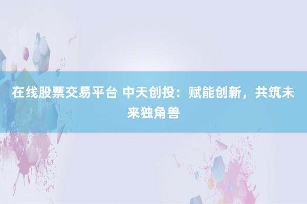 在线股票交易平台 中天创投：赋能创新，共筑未来独角兽