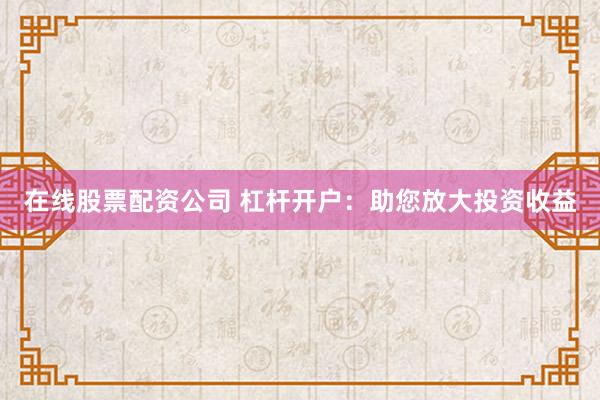在线股票配资公司 杠杆开户：助您放大投资收益