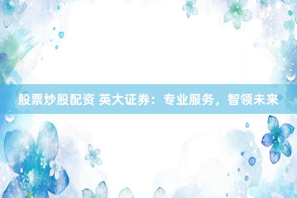 股票炒股配资 英大证券：专业服务，智领未来