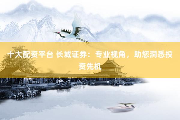 十大配资平台 长城证券：专业视角，助您洞悉投资先机