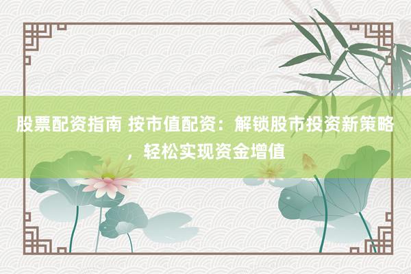 股票配资指南 按市值配资：解锁股市投资新策略，轻松实现资金增值