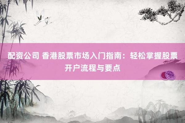 配资公司 香港股票市场入门指南：轻松掌握股票开户流程与要点