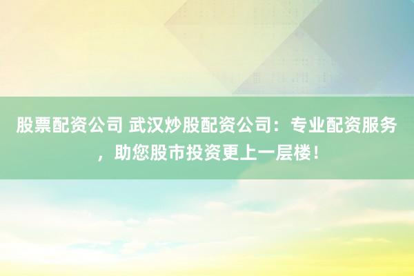 股票配资公司 武汉炒股配资公司：专业配资服务，助您股市投资更上一层楼！