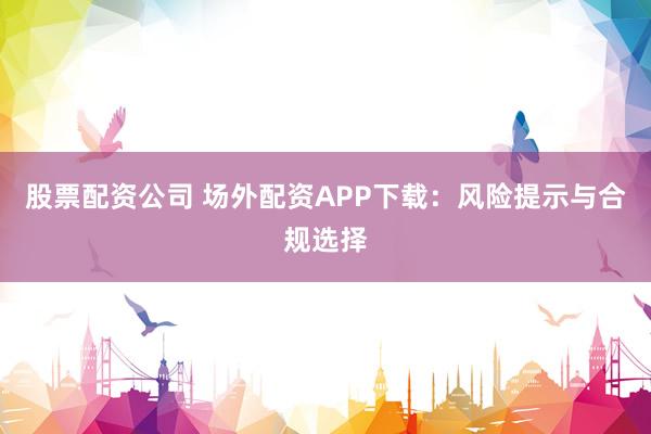 股票配资公司 场外配资APP下载：风险提示与合规选择