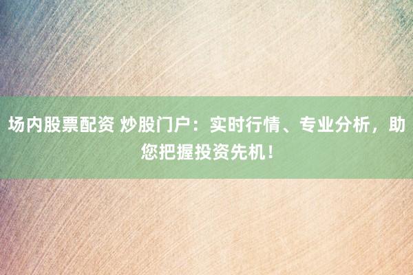 场内股票配资 炒股门户：实时行情、专业分析，助您把握投资先机！